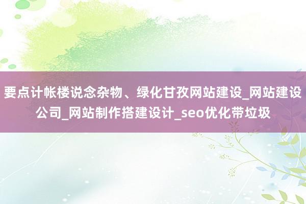 要点计帐楼说念杂物、绿化甘孜网站建设_网站建设公司_网站制作搭建设计_seo优化带垃圾